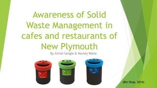 Awareness of Solid
Waste Management in
cafes and restaurants of
New Plymouth
By Girish Sangle & Navtej Walia
(Bin Shop, 2014)
 