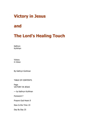 Victory in Jesus
and
The Lord's Healing Touch
Kathryn
Kuhlman
Victory
in Jesus
By Kathryn Kuhlman
TABLE OF CONTENTS
Page
VICTORY IN JESUS
— by Kathryn Kuhlman
Foreword 7
Prayers God Hears 9
Now Is the Time 19
Day By Day 25
 