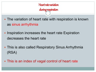 Heartratevariation
duringrespiration
 The variation of heart rate with respiration is known
as sinus arrhythmia
 Inspiration increases the heart rate Expiration
decreases the heart rate
 This is also called Respiratory Sinus Arrhythmia
(RSA)
 This is an index of vagal control of heart rate
 