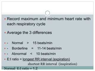  Record maximum and minimum heart rate with
each respiratory cycle
 Average the 3 differences
 - Normal > 15 beats/min
 - Borderline = 11-14 beats/min
 - Abnormal < 10 beats/min
 E:I ratio = longest RR interval (expiration)
shortest RR interval (inspiration)
Normal E:I ratio = 1.2
 