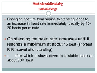 Heartratevariationduring
posturalchange
 Changing posture from supine to standing leads to
an increase in heart rate immediately, usually by 10-
20 beats per minute
 On standing the heart rate increases until it
reaches a maximum at about 15t beat (shortest
R-R interval after standing)
 - after which it slows down to a stable state at
about 30th beat
 