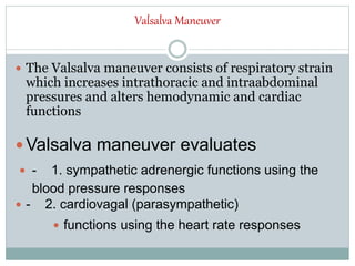 Valsalva Maneuver
 The Valsalva maneuver consists of respiratory strain
which increases intrathoracic and intraabdominal
pressures and alters hemodynamic and cardiac
functions
 Valsalva maneuver evaluates
 - 1. sympathetic adrenergic functions using the
blood pressure responses
 - 2. cardiovagal (parasympathetic)
 functions using the heart rate responses
 