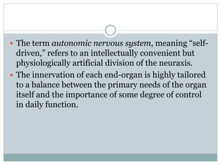  The term autonomic nervous system, meaning “self-
driven,” refers to an intellectually convenient but
physiologically artificial division of the neuraxis.
 The innervation of each end-organ is highly tailored
to a balance between the primary needs of the organ
itself and the importance of some degree of control
in daily function.
 