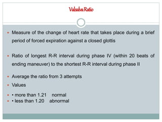 ValsalvaRatio
 Measure of the change of heart rate that takes place during a brief
period of forced expiration against a closed glottis
 Ratio of longest R-R interval during phase IV (within 20 beats of
ending maneuver) to the shortest R-R interval during phase II
 Average the ratio from 3 attempts
 Values
 • more than 1.21 normal
 • less than 1.20 abnormal
 