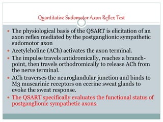 Quantitative Sudomotor Axon Reflex Test
 The physiological basis of the QSART is elicitation of an
axon reflex mediated by the postganglionic sympathetic
sudomotor axon
 Acetylcholine (ACh) activates the axon terminal.
 The impulse travels antidromically, reaches a branch-
point, then travels orthodromically to release ACh from
the nerve terminal.
 ACh traverses the neuroglandular junction and binds to
M3 muscarinic receptors on eccrine sweat glands to
evoke the sweat response.
 The QSART specifically evaluates the functional status of
postganglionic sympathetic axons.
 