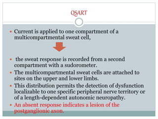 QSART
 Current is applied to one compartment of a
multicompartmental sweat cell,
 the sweat response is recorded from a second
compartment with a sudorometer.
 The multicompartmental sweat cells are attached to
sites on the upper and lower limbs.
 This distribution permits the detection of dysfunction
localizable to one specific peripheral nerve territory or
of a length-dependent autonomic neuropathy.
 An absent response indicates a lesion of the
postganglionic axon.
 
