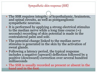 Sympathetic skin response (SSR)
 The SSR requires integrity of hypothalamic, brainstem,
and spinal circuits, as well as postganglionic
sympathetic neurons.
 It is performed by applying a strong electrical stimulus
to the median nerve while a long time course (≈2
seconds) recording of skin potential is made in the
contralateral palm and sole.
 The potential change linked to the median nerve
stimulus is generated in the skin by the activation of
sweat glands.
 Following a latency period, the typical response
includes a negative (upward) deflection followed by a
positive (downward) correction over several hundred
milliseconds
 The SSR is usually recorded as present or absent in the
hand and in the foot.
 
