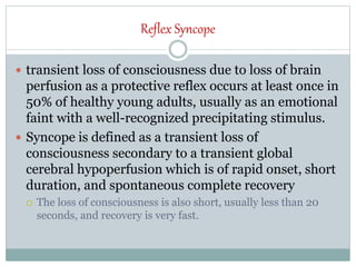 Reflex Syncope
 transient loss of consciousness due to loss of brain
perfusion as a protective reflex occurs at least once in
50% of healthy young adults, usually as an emotional
faint with a well-recognized precipitating stimulus.
 Syncope is defined as a transient loss of
consciousness secondary to a transient global
cerebral hypoperfusion which is of rapid onset, short
duration, and spontaneous complete recovery
 The loss of consciousness is also short, usually less than 20
seconds, and recovery is very fast.
 