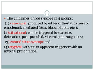  The guidelines divide syncope in 4 groups:
(1) vaso-vagal: produced by either orthostatic stress or
emotionally mediated (fear, blood phobia, etc.);
(2) situational: can be triggered by exercise,
defecation, post-prandial, visceral pain cough, etc.;
(3) carotid sinus syncope and
(4) atypical without an apparent trigger or with an
atypical presentation
 