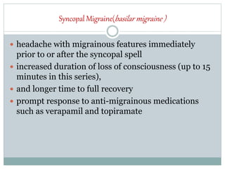 Syncopal Migraine(basilar migraine )
 headache with migrainous features immediately
prior to or after the syncopal spell
 increased duration of loss of consciousness (up to 15
minutes in this series),
 and longer time to full recovery
 prompt response to anti-migrainous medications
such as verapamil and topiramate
 