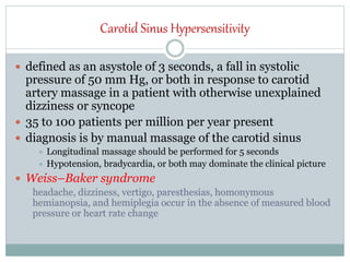 Carotid Sinus Hypersensitivity
 defined as an asystole of 3 seconds, a fall in systolic
pressure of 50 mm Hg, or both in response to carotid
artery massage in a patient with otherwise unexplained
dizziness or syncope
 35 to 100 patients per million per year present
 diagnosis is by manual massage of the carotid sinus
 Longitudinal massage should be performed for 5 seconds
 Hypotension, bradycardia, or both may dominate the clinical picture
 Weiss–Baker syndrome
headache, dizziness, vertigo, paresthesias, homonymous
hemianopsia, and hemiplegia occur in the absence of measured blood
pressure or heart rate change
 