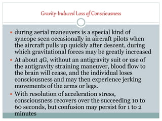 Gravity-Induced Loss of Consciousness
 during aerial maneuvers is a special kind of
syncope seen occasionally in aircraft pilots when
the aircraft pulls up quickly after descent, during
which gravitational forces may be greatly increased
 At about 4G, without an antigravity suit or use of
the antigravity straining maneuver, blood flow to
the brain will cease, and the individual loses
consciousness and may then experience jerking
movements of the arms or legs.
 With resolution of acceleration stress,
consciousness recovers over the succeeding 10 to
60 seconds, but confusion may persist for 1 to 2
minutes
 