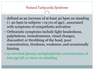 Postural Tachycardia Syndrome
 defined as an increase of at least 30 bpm on standing
(> 40 bpm in subjects <19 yrs of age) , associated
with symptoms of sympathetic activation
 Orthostatic symptoms include light-headedness,
palpitations, tremulousness, visual changes,
discomfort or throbbing of the head, poor
concentration, tiredness, weakness, and occasionally
fainting
 an elevated plasma norepinephrine concentration of
600 pg/mL or more on standing
 