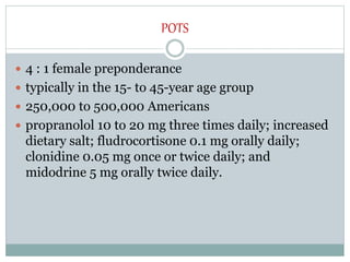 POTS
 4 : 1 female preponderance
 typically in the 15- to 45-year age group
 250,000 to 500,000 Americans
 propranolol 10 to 20 mg three times daily; increased
dietary salt; fludrocortisone 0.1 mg orally daily;
clonidine 0.05 mg once or twice daily; and
midodrine 5 mg orally twice daily.
 