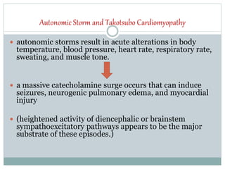 Autonomic Storm and Takotsubo Cardiomyopathy
 autonomic storms result in acute alterations in body
temperature, blood pressure, heart rate, respiratory rate,
sweating, and muscle tone.
 a massive catecholamine surge occurs that can induce
seizures, neurogenic pulmonary edema, and myocardial
injury
 (heightened activity of diencephalic or brainstem
sympathoexcitatory pathways appears to be the major
substrate of these episodes.)
 