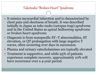 Takotsubo “Broken Heart” Syndrome
 It mimics myocardial infarction and is characterized by
chest pain and shortness of breath. It was described
initially in Japan as tako tsubo (octopus trap) syndrome
and in the United States as apical ballooning syndrome
or broken heart syndrome
 Diagnosis is from nonspecific ST–T abnormalities, ST
elevation, or QT prolongation with large negative T
waves, often occurring over days in succession
 Plasma and urinary catecholamines are typically elevated
 Treatment is supportive, and while 95% of patients
experience complete recovery, approximately 10% will
have recurrence over a 4-year period.
 