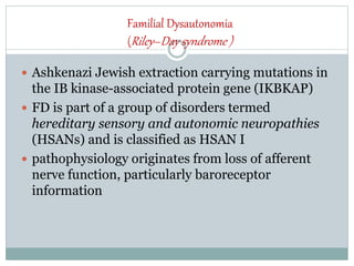 Familial Dysautonomia
(Riley–Day syndrome )
 Ashkenazi Jewish extraction carrying mutations in
the IB kinase-associated protein gene (IKBKAP)
 FD is part of a group of disorders termed
hereditary sensory and autonomic neuropathies
(HSANs) and is classified as HSAN I
 pathophysiology originates from loss of afferent
nerve function, particularly baroreceptor
information
 