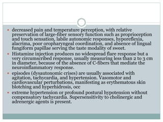  decreased pain and temperature perception, with relative
preservation of large-fiber sensory function such as proprioception
and touch sensation, labile autonomic responses, hyporeflexia,
alacrima, poor oropharyngeal coordination, and absence of lingual
fungiform papillae serving the taste modality of sweet.
 Histamine injection produces no widespread flare response but a
very circumscribed response, usually measuring less than 2 to 3 cm
in diameter, because of the absence of C-fibers that mediate the
neuroinflammatory response.
 episodes (dysautonomic crises) are usually associated with
agitation, tachycardia, and hypertension. Vasomotor and
cardiovascular perturbations, manifesting as erythematous skin
blotching and hyperhidrosis, occ
 extreme hypertension or profound postural hypotension without
compensatory tachycardia. Supersensitivity to cholinergic and
adrenergic agents is present.
 
