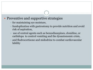  Preventive and supportive strategies
 for maintaining eye moisture,
 fundoplication with gastrostomy to provide nutrition and avoid
risk of aspiration,
 use of central agents such as benzodiazepines, clonidine, or
carbidopa to control vomiting and the dysautonomic crisis,
 and fludrocortisone and midodrine to combat cardiovascular
lability
 