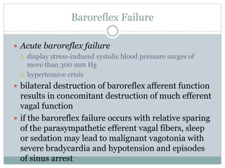 Baroreflex Failure
 Acute baroreflex failure
 display stress-induced systolic blood pressure surges of
more than 300 mm Hg
 hypertensive crisis
 bilateral destruction of baroreflex afferent function
results in concomitant destruction of much efferent
vagal function
 if the baroreflex failure occurs with relative sparing
of the parasympathetic efferent vagal fibers, sleep
or sedation may lead to malignant vagotonia with
severe bradycardia and hypotension and episodes
of sinus arrest
 