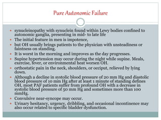 Pure Autonomic Failure
 synucleinopathy with synuclein found within Lewy bodies confined to
autonomic ganglia, presenting in mid- to late life
 The initial feature in men is impotence,
 but OH usually brings patients to the physician with unsteadiness or
faintness on standing.
 It is worst in the morning and improves as the day progresses.
 Supine hypertension may occur during the night while supine. Meals,
exercise, fever, or environmental heat worsen OH.
 orthostatic pain in the neck, shoulders, or occiput, relieved by lying
down.
 Although a decline in systolic blood pressure of 20 mm Hg and diastolic
blood pressure of 10 mm Hg after at least 1 minute of standing defines
OH, most PAF patients suffer from profound OH with a decrease in
systolic blood pressure of 50 mm Hg and sometimes more than 100
mmHg.
 Convulsive near-syncope may occur.
 Urinary hesitancy, urgency, dribbling, and occasional incontinence may
also occur related to specific bladder dysfunction.
 