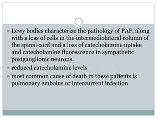  Lewy bodies characterize the pathology of PAF, along
with a loss of cells in the intermediolateral column of
the spinal cord and a loss of catecholamine uptake
and catecholamine fluorescence in sympathetic
postganglionic neurons.
 reduced catecholamine levels
 most common cause of death in these patients is
pulmonary embolus or intercurrent infection
 