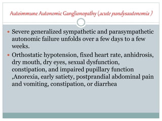 Autoimmune Autonomic Ganglionopathy (acute pandysautonomia )
 Severe generalized sympathetic and parasympathetic
autonomic failure unfolds over a few days to a few
weeks.
 Orthostatic hypotension, fixed heart rate, anhidrosis,
dry mouth, dry eyes, sexual dysfunction,
constipation, and impaired pupillary function
,Anorexia, early satiety, postprandial abdominal pain
and vomiting, constipation, or diarrhea
 