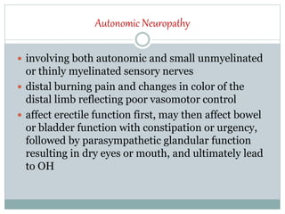 Autonomic Neuropathy
 involving both autonomic and small unmyelinated
or thinly myelinated sensory nerves
 distal burning pain and changes in color of the
distal limb reflecting poor vasomotor control
 affect erectile function first, may then affect bowel
or bladder function with constipation or urgency,
followed by parasympathetic glandular function
resulting in dry eyes or mouth, and ultimately lead
to OH
 