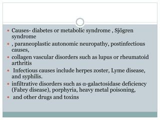  Causes- diabetes or metabolic syndrome , Sjögren
syndrome
 , paraneoplastic autonomic neuropathy, postinfectious
causes,
 collagen vascular disorders such as lupus or rheumatoid
arthritis
 Infectious causes include herpes zoster, Lyme disease,
and syphilis.
 infiltrative disorders such as α-galactosidase deficiency
(Fabry disease), porphyria, heavy metal poisoning,
 and other drugs and toxins
 