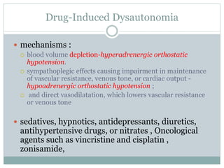 Drug-Induced Dysautonomia
 mechanisms :
 blood volume depletion-hyperadrenergic orthostatic
hypotension.
 sympathoplegic effects causing impairment in maintenance
of vascular resistance, venous tone, or cardiac output -
hypoadrenergic orthostatic hypotension ;
 and direct vasodilatation, which lowers vascular resistance
or venous tone
 sedatives, hypnotics, antidepressants, diuretics,
antihypertensive drugs, or nitrates , Oncological
agents such as vincristine and cisplatin ,
zonisamide,
 
