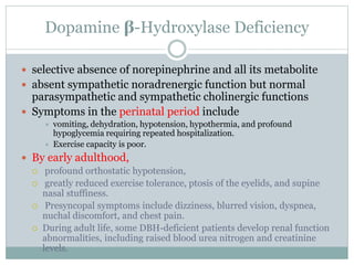 Dopamine β-Hydroxylase Deficiency
 selective absence of norepinephrine and all its metabolite
 absent sympathetic noradrenergic function but normal
parasympathetic and sympathetic cholinergic functions
 Symptoms in the perinatal period include
 vomiting, dehydration, hypotension, hypothermia, and profound
hypoglycemia requiring repeated hospitalization.
 Exercise capacity is poor.
 By early adulthood,
 profound orthostatic hypotension,
 greatly reduced exercise tolerance, ptosis of the eyelids, and supine
nasal stuffiness.
 Presyncopal symptoms include dizziness, blurred vision, dyspnea,
nuchal discomfort, and chest pain.
 During adult life, some DBH-deficient patients develop renal function
abnormalities, including raised blood urea nitrogen and creatinine
levels.
 