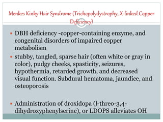 Menkes Kinky Hair Syndrome (Trichopolydystrophy, X-linked Copper
Deficiency)
 DBH deficiency -copper-containing enzyme, and
congenital disorders of impaired copper
metabolism
 stubby, tangled, sparse hair (often white or gray in
color), pudgy cheeks, spasticity, seizures,
hypothermia, retarded growth, and decreased
visual function. Subdural hematoma, jaundice, and
osteoporosis
 Administration of droxidopa (l-threo-3,4-
dihydroxyphenylserine), or LDOPS alleviates OH
 