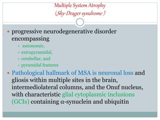 Multiple System Atrophy
(Shy-Drager syndrome )
 progressive neurodegenerative disorder
encompassing
 autonomic,
 extrapyramidal,
 cerebellar, and
 pyramidal features
 Pathological hallmark of MSA is neuronal loss and
gliosis within multiple sites in the brain,
intermediolateral columns, and the Onuf nucleus,
with characteristic glial cytoplasmic inclusions
(GCIs) containing α-synuclein and ubiquitin
 