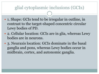 glial cytoplasmic inclusions (GCIs)
 1. Shape: GCIs tend to be irregular in outline, in
contrast to the target-shaped concentric circular
Lewy bodies of PD.
 2. Cellular location: GCIs are in glia, whereas Lewy
bodies are in neurons.
 3. Neuraxis location: GCIs dominate in the basal
ganglia and pons, whereas Lewy bodies occur in
midbrain, cortex, and autonomic ganglia.
 