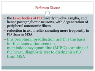 Parkinson Disease
 the Lewy bodies of PD directly involve ganglia, and
hence postganglionic neurons, with degeneration of
peripheral autonomic fibers
 reduction in axon reflex sweating more frequently in
PD than in MSA
 this peripheral predilection in PD is the basis
for the denervation seen on
metaiodobenzylguanidine (MIBG) scanning of
the heart, diagnostic test to distinguish PD
from MSA
 