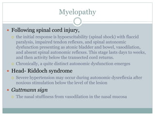 Myelopathy
 Following spinal cord injury,
 the initial response is hypoexcitability (spinal shock) with flaccid
paralysis, impaired tendon reflexes, and spinal autonomic
dysfunction presenting as atonic bladder and bowel, vasodilation,
and absent spinal autonomic reflexes. This stage lasts days to weeks,
and then activity below the transected cord returns.
 Chronically, a quite distinct autonomic dysfunction emerges
 Head- Riddoch syndrome
 Severe hypertension may occur during autonomic dysreflexia after
noxious stimulation below the level of the lesion
 Guttmann sign
 The nasal stuffiness from vasodilation in the nasal mucosa
 