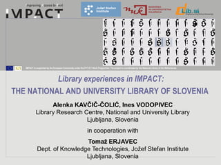 IMPACT is supported by the European Community under the FP7 ICT Work Programme. The project is coordinated by the National Library of the Netherlands.




           Library experiences in IMPACT:
THE NATIONAL AND UNIVERSITY LIBRARY OF SLOVENIA
                   Alenka KAVČIČ-ČOLIĆ, Ines VODOPIVEC
             Library Research Centre, National and University Library
                               Ljubljana, Slovenia
                                                                in cooperation with
                               Tomaž ERJAVEC
              Dept. of Knowledge Technologies, Jožef Stefan Institute
                               Ljubljana, Slovenia
 