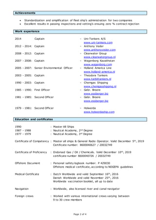 Page 2 of 4
Achievements
 Standardization and simplification of fleet ship’s administration for two companies
 Excellent results in passing inspections and vetting’s ensuing zero % contract rejection
Work experience
2014 Captain - Uni-Tankers A/S
www.uni-tankers.com
2012 - 2014: Captain - Anthony Veder
www.anthonyveder.com
2008 - 2012: Captain - Clearwater Group
www.clearwatergroup.nl
2007 - 2008: Captain - Wagenborg Kazakhstan
www.wagenborg.com
2005 - 2007: Senior Environmental Officer - Holland America Line
www.holland-america.nl
2003 - 2005: Captain - Theodora Tankers
www.tarbittankers.nl
1990 - 2003: Captain - Chemgas Shipping
www.chemgasshipping.nl
1985 - 1990: First Officer - Gebr. Broere
www.essberger.biz
1981 - 1985: Second Officer - Gebr. Broere
www.essberger.biz
1979 - 1981: Second Officer - Holwerda
www.holwerdaship.com
Education and certificates
1990 : Master All Ships
1987 - 1988 : Nautical Academy, 2nd Degree
1977 - 1979 : Nautical Academy, 3rd Degree
Certificate of Competency : Master all ships & General Radio Operator. Valid December 5th, 2019
Certificate number: 8600040627 / 20032749
Certificate of Proficiency : Endorsed Gas / Oil / Chemicals. Valid December 10th, 2019
certificate number 8600040726 / 20032749
Offshore Document : Personal safety logbook number: P 429030
Offshore medical certificate, according to NOGEPA guidelines
Medical Certificate : Dutch Worldwide and valid September 16th, 2016
Danish Worldwide and valid November 25th, 2016
Worldwide vaccination booklet, all up to date
Navigation : Worldwide, also licensed river and canal navigator
Foreign crews : Worked with various international crews varying between
9 to 30 crew members
 