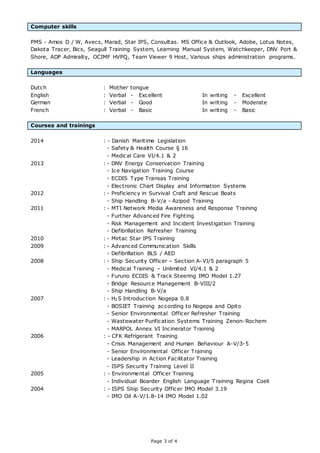 Page 3 of 4
Computer skills
PMS - Amos D / W, Avecs, Marad, Star IPS, Consultas. MS Office & Outlook, Adobe, Lotus Notes,
Dakota Tracer, Bics, Seagull Training System, Learning Manual System, Watchkeeper, DNV Port &
Shore, ADP Admiralty, OCIMF HVPQ, Team Viewer 9 Host, Various ships administration programs.
Languages
Dutch : Mother tongue
English : Verbal - Excellent In writing - Excellent
German : Verbal - Good In writing - Moderate
French : Verbal - Basic In writing - Basic
Courses and trainings
2014 : - Danish Maritime Legislation
- Safety & Health Course § 16
- Medical Care VI/4.1 & 2
2013 : - DNV Energy Conservation Training
- Ice Navigation Training Course
- ECDIS Type Transas Training
- Electronic Chart Display and Information Systems
2012 : - Proficiency in Survival Craft and Rescue Boats
- Ship Handling B-V/a - Azipod Training
2011 : - MTI Network Media Awareness and Response Training
- Further Advanced Fire Fighting
- Risk Management and Incident Investigation Training
- Defibrillation Refresher Training
2010 : - Mirtac Star IPS Training
2009 : - Advanced Communication Skills
- Defibrillation BLS / AED
2008 : - Ship Security Officer – Section A-VI/5 paragraph 5
- Medical Training – Unlimited VI/4.1 & 2
- Furuno ECDIS & Track Steering IMO Model 1.27
- Bridge Resource Management B-VIII/2
- Ship Handling B-V/a
2007 : - H2S Introduction Nogepa 0.8
- BOSIET Training according to Nogepa and Opito
- Senior Environmental Officer Refresher Training
- Wastewater Purification Systems Training Zenon-Rochem
- MARPOL Annex VI Incinerator Training
2006 : - CFK Refrigerant Training
- Crisis Management and Human Behaviour A-V/3-5
- Senior Environmental Officer Training
- Leadership in Action Facilitator Training
- ISPS Security Training Level II
2005 : - Environmental Officer Training
- Individual Boarder English Language Training Regina Coeli
2004 : - ISPS Ship Security Officer IMO Model 3.19
- IMO Oil A-V/1.8-14 IMO Model 1.02
 