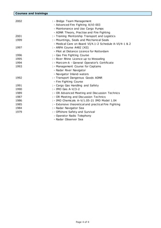 Page 4 of 4
Courses and trainings
2002 : - Bridge Team Management
- Advanced Fire Fighting A/VI-003
- Maintenance and Use Cargo Pumps
- ADNR Theory, Practise and Fire Fighting
2001 : - Training Mentorship Transport and Logistics
1999 : - Mountings, Seals and Mechanical Seals
- Medical Care on Board VI/4.1-2 Schedule A-VI/4-1 & 2
1997 : - ARPA Course A482 (XII)
- Pilot at Distance Licence for Rotterdam
1996 : - Gas Fire Fighting Course
1995 : - River Rhine Licence up to Wesseling
1994 : - Marcom-A - General Operator’s Certificate
1993 : - Management Course for Captains
- Radar River Navigator
- Navigator Inland-waters
1992 : - Transport Dangerous Goods ADNR
- Fire Fighting Course
1991 : - Cargo Gas Handling and Safety
1990 : - IMO Gas A-V/3-2
1989 : - OR Advanced Meeting and Discussion Technics
1987 : - OR Meeting and Discussion Technics
1986 : - IMO Chemicals A-V/1.05-21 IMO Model 1.04
1985 : - Extensive theoretical and practical Fire Fighting
1984 : - Radar Navigator Sea
1979 : - Offshore Safety and Survival
- Operator Radio Telephony
- Radar Observer Sea
 