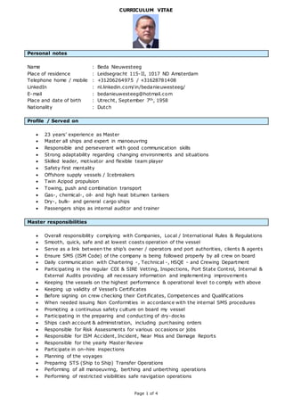 Page 1 of 4
CURRICULUM VITAE
Personal notes
Name : Beda Nieuwesteeg
Place of residence : Leidsegracht 115-II, 1017 ND Amsterdam
Telephone home / mobile : +31206264975 / +31628781408
LinkedIn : nl.linkedin.com/in/bedanieuwesteeg/
E-mail : bedanieuwesteeg@hotmail.com
Place and date of birth : Utrecht, September 7th, 1958
Nationality : Dutch
Profile / Served on
 23 years’ experience as Master
 Master all ships and expert in manoeuvring
 Responsible and perseverant with good communication skills
 Strong adaptability regarding changing environments and situations
 Skilled leader, motivator and flexible team player
 Safety first mentality
 Offshore supply vessels / Icebreakers
 Twin Azipod propulsion
 Towing, push and combination transport
 Gas-, chemical-, oil- and high heat bitumen tankers
 Dry-, bulk- and general cargo ships
 Passengers ships as internal auditor and trainer
Master responsibilities
 Overall responsibility complying with Companies, Local / International Rules & Regulations
 Smooth, quick, safe and at lowest coasts operation of the vessel
 Serve as a link between the ship’s owner / operators and port authorities, clients & agents
 Ensure SMS (ISM Code) of the company is being followed properly by all crew on board
 Daily communication with Chartering -, Technical -, HSQE - and Crewing Department
 Participating in the regular CDI & SIRE Vetting, Inspections, Port State Control, Internal &
External Audits providing all necessary information and implementing improvements
 Keeping the vessels on the highest performance & operational level to comply with above
 Keeping up validity of Vessel’s Certificates
 Before signing on crew checking their Certificates, Competences and Qualifications
 When needed issuing Non Conformities in accordance with the internal SMS procedures
 Promoting a continuous safety culture on board my vessel
 Participating in the preparing and conducting of dry-docks
 Ships cash account & administration, including purchasing orders
 Responsible for Risk Assessments for various occasions or jobs
 Responsible for ISM Accident, Incident, Near Miss and Damage Reports
 Responsible for the yearly Master Review
 Participate in on–hire inspections
 Planning of the voyages
 Preparing STS (Ship to Ship) Transfer Operations
 Performing of all manoeuvring, berthing and unberthing operations
 Performing of restricted visibilities safe navigation operations
 