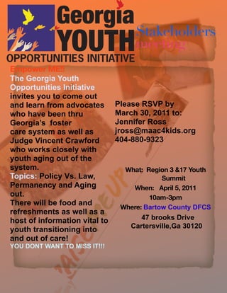 Stakeholders
                                    meeting
Empower ME!!
The Georgia Youth
Opportunities Initiative
invites you to come out
and learn from advocates       Please RSVP by
who have been thru             March 30, 2011 to:
Georgia’s foster               Jennifer Ross
care system as well as         jross@maac4kids.org
Judge Vincent Crawford         404-880-9323
who works closely with
youth aging out of the
system.                          What: Region 3 &17 Youth
Topics: Policy Vs. Law,                     Summit
Permanency and Aging               When: April 5, 2011
out.                                    10am-3pm
There will be food and
                                Where: Bartow County DFCS
refreshments as well as a
host of information vital to         47 brooks Drive
                                  Cartersville,Ga 30120
youth transitioning into
and out of care!
YOU DONT WANT TO MISS IT!!!
 