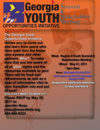 Youth
                                      Summit
                                      &
                                      Stakeholder
                                      Meeting
Empower ME!!
The Georgia Youth
Opportunities Initiative
invites you to come out
and learn from peers who
have been thru the foster
care system and other        What: Region 8 Youth Summit &
partners. Why? To make                Stakeholders Meeting
sure that you are aware of         When: May 31, 2011
all of your rights and the                2pm-6pm
resources available to you!      Where: Muscogee County DFCS
There will be food and         2100 Comer Ave DFCS 2 Columbus,
refreshments as well as a                   Georgia 31902
host of information vital to (Supportive adults are welcome
your transition into and out             to stay and learn)
of care!
YOU DONT WANT TO MISS IT!!!
Please RSVP by May 25,
2011 to:
Jennifer Ross
jross@maac4kids.org
404-880-9323
 