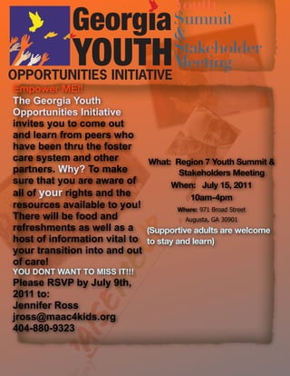 Youth
                                    Summit
                                    &
                                    Stakeholder
                                    Meeting
Empower ME!!
The Georgia Youth
Opportunities Initiative
invites you to come out
and learn from peers who
have been thru the foster
care system and other         What: Region 7 Youth Summit &
partners. Why? To make                Stakeholders Meeting
sure that you are aware of         When: July 15, 2011
all of your rights and the               10am-4pm
resources available to you!          Where: 971 Broad Street
There will be food and                 Augusta, GA 30901
refreshments as well as a (Supportive adults are welcome
host of information vital to to stay and learn)
your transition into and out
of care!
YOU DONT WANT TO MISS IT!!!
Please RSVP by July 9th,
2011 to:
Jennifer Ross
jross@maac4kids.org
404-880-9323
 