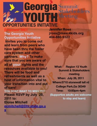 Youth
                                    Summit/
                                    Stakeholders
                                    Meeting

Empower!ME!!                 Jennifer Ross
The Georgia Youth            jross@maac4kids.org
Opportunities Initiative     404-880-9323
 invites you to come out
and learn from peers who
have been thru the foster
care system and other
partners. Why? To make
sure that you are aware of
all of your rights and the
                                 What:!" Region!13!Youth!!
resources available to you!
                                   Summit!&!Stakeholders!
There will be food and                     meeting
refreshments as well as a
                                   When:!!July!26,!2011
host of information vital to
your transition into and out Where:5710!stonewall!tell!rd
of care!                          College!Park,Ga!30349
YOU DONT WANT TO MISS IT!!!       Time:!" 10:00pm-4pm
Please RSVP by July 20,       (Supportive!adults!are!welcome!
2011 to:                                to!stay!and!learn)
Eloise Mitchell
ecmitchell@Dhr.state.ga.u
s
 