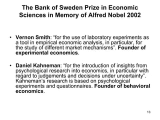 13
The Bank of Sweden Prize in Economic
Sciences in Memory of Alfred Nobel 2002
• Vernon Smith: “for the use of laboratory experiments as
a tool in empirical economic analysis, in particular, for
the study of different market mechanisms”. Founder of
experimental economics.
• Daniel Kahneman: “for the introduction of insights from
psychological research into economics, in particular with
regard to judgements and decisions under uncertainty”.
Kahneman’s research is based on psychological
experiments and questionnaires. Founder of behavioral
economics.
 