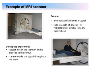 15
Scanner
 a very powerful electro-magnet
 field strength of 3 teslas (T),
~60,000 times greater than the
Earth’s field
During the experiment:
 subject lies in the scanner and is
exposed to the stimuli
 scanner tracks the signal throughout
the brain
Example of MRI scanner
 