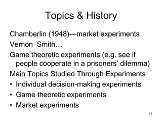 Topics & History
Chamberlin (1948)—market experiments
Vernon Smith…
Game theoretic experiments (e.g. see if
people cooperate in a prisoners’ dilemma)
Main Topics Studied Through Experiments
• Individual decision-making experiments
• Game theoretic experiments
• Market experiments
17
 