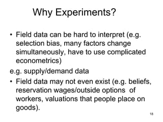 Why Experiments?
• Field data can be hard to interpret (e.g.
selection bias, many factors change
simultaneously, have to use complicated
econometrics)
e.g. supply/demand data
• Field data may not even exist (e.g. beliefs,
reservation wages/outside options of
workers, valuations that people place on
goods).
18
 