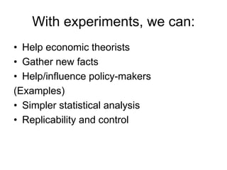 With experiments, we can:
• Help economic theorists
• Gather new facts
• Help/influence policy-makers
(Examples)
• Simpler statistical analysis
• Replicability and control
 